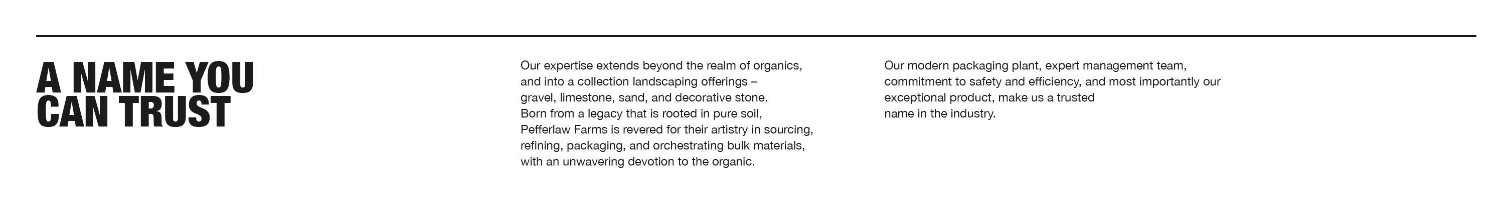 Our expertise extends beyond the realm of organics, and into a collection landscaping offfferings –
gravel, limestone, sand, and decorative stone. Born from a legacy that is rooted in pure soil, Pefferlaw
Farms is revered for their artistry in sourcing, refining, packaging, and orchestrating bulk materials,
with an unwavering devotion to the organic. Our modern packaging plant, expert management team,
commitment to safety and efficiency, and most importantly our exceptional product, make us a trusted
name in the industry.